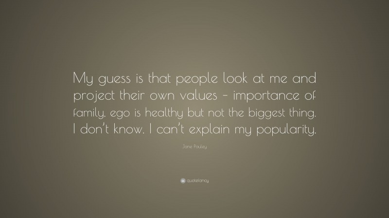 Jane Pauley Quote: “My guess is that people look at me and project their own values – importance of family, ego is healthy but not the biggest thing. I don’t know. I can’t explain my popularity.”