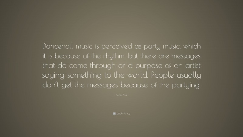 Sean Paul Quote: “Dancehall music is perceived as party music, which it is because of the rhythm, but there are messages that do come through or a purpose of an artist saying something to the world. People usually don’t get the messages because of the partying.”