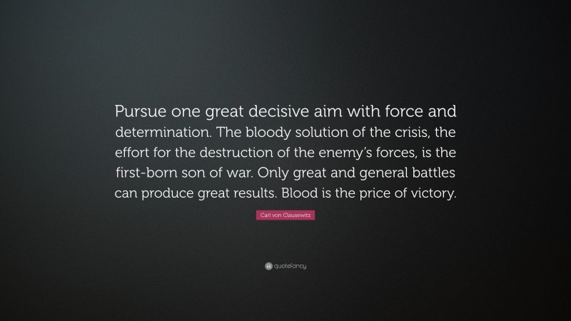 Carl von Clausewitz Quote: “Pursue one great decisive aim with force and determination. The bloody solution of the crisis, the effort for the destruction of the enemy’s forces, is the first-born son of war. Only great and general battles can produce great results. Blood is the price of victory.”