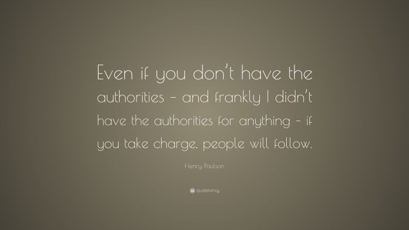 Henry Paulson Quote: “Even if you don’t have the authorities – and frankly I didn’t have the authorities for anything – if you take charge, people will follow.”