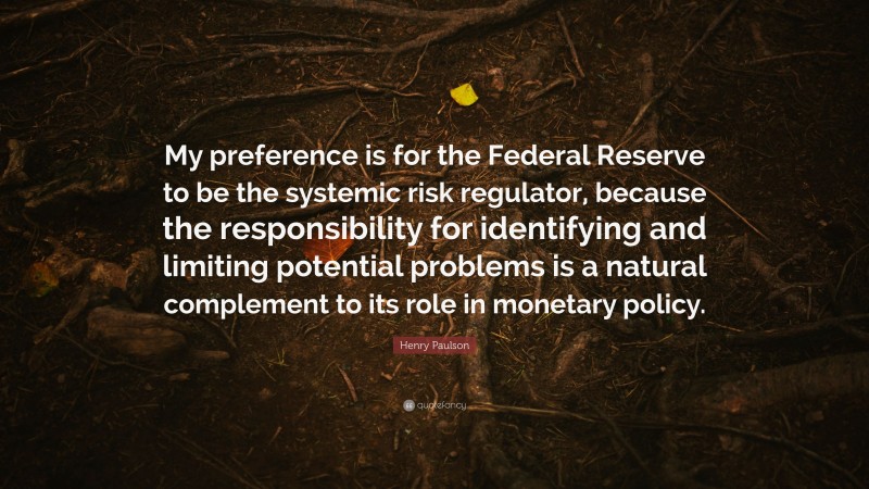 Henry Paulson Quote: “My preference is for the Federal Reserve to be the systemic risk regulator, because the responsibility for identifying and limiting potential problems is a natural complement to its role in monetary policy.”