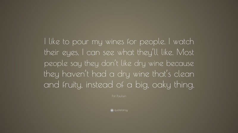 Pat Paulsen Quote: “I like to pour my wines for people. I watch their eyes, I can see what they’ll like. Most people say they don’t like dry wine because they haven’t had a dry wine that’s clean and fruity, instead of a big, oaky thing.”