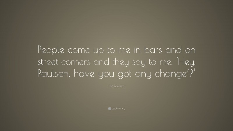 Pat Paulsen Quote: “People come up to me in bars and on street corners and they say to me, ‘Hey, Paulsen, have you got any change?’”