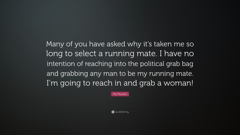 Pat Paulsen Quote: “Many of you have asked why it’s taken me so long to select a running mate. I have no intention of reaching into the political grab bag and grabbing any man to be my running mate. I’m going to reach in and grab a woman!”