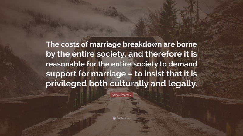 Nancy Pearcey Quote: “The costs of marriage breakdown are borne by the entire society, and therefore it is reasonable for the entire society to demand support for marriage – to insist that it is privileged both culturally and legally.”