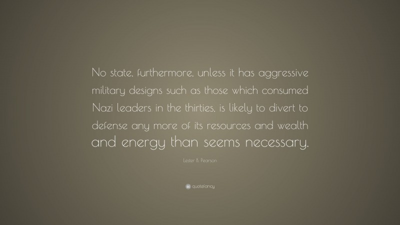 Lester B. Pearson Quote: “No state, furthermore, unless it has aggressive military designs such as those which consumed Nazi leaders in the thirties, is likely to divert to defense any more of its resources and wealth and energy than seems necessary.”