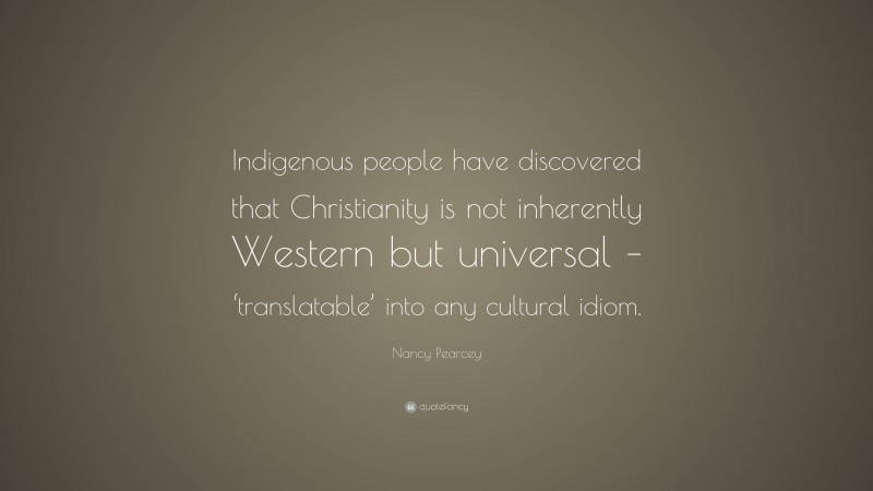 Nancy Pearcey Quote: “Indigenous people have discovered that Christianity is not inherently Western but universal – ‘translatable’ into any cultural idiom.”