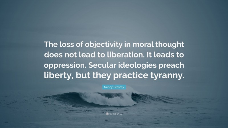 Nancy Pearcey Quote: “The loss of objectivity in moral thought does not lead to liberation. It leads to oppression. Secular ideologies preach liberty, but they practice tyranny.”