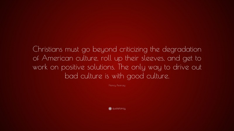 Nancy Pearcey Quote: “Christians must go beyond criticizing the degradation of American culture, roll up their sleeves, and get to work on positive solutions. The only way to drive out bad culture is with good culture.”