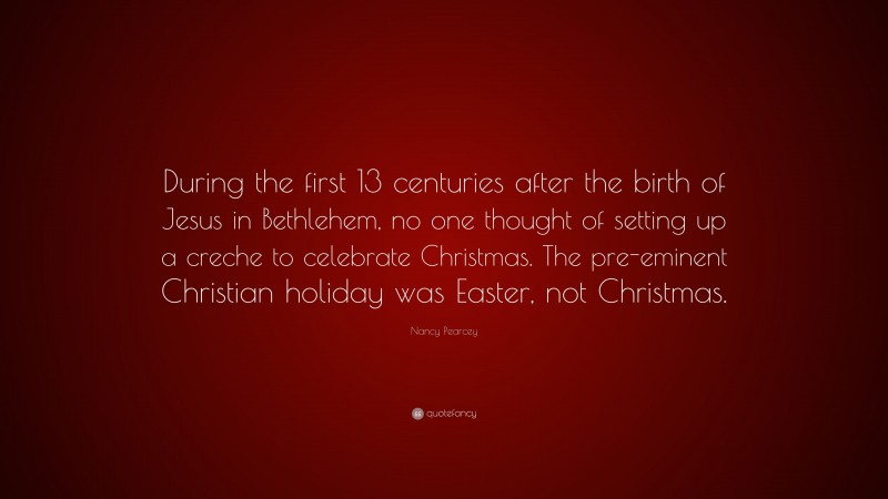 Nancy Pearcey Quote: “During the first 13 centuries after the birth of Jesus in Bethlehem, no one thought of setting up a creche to celebrate Christmas. The pre-eminent Christian holiday was Easter, not Christmas.”