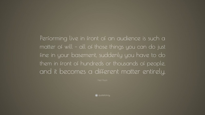 Neil Peart Quote: “Performing live in front of an audience is such a matter of will – all of those things you can do just fine in your basement, suddenly you have to do them in front of hundreds or thousands of people, and it becomes a different matter entirely.”
