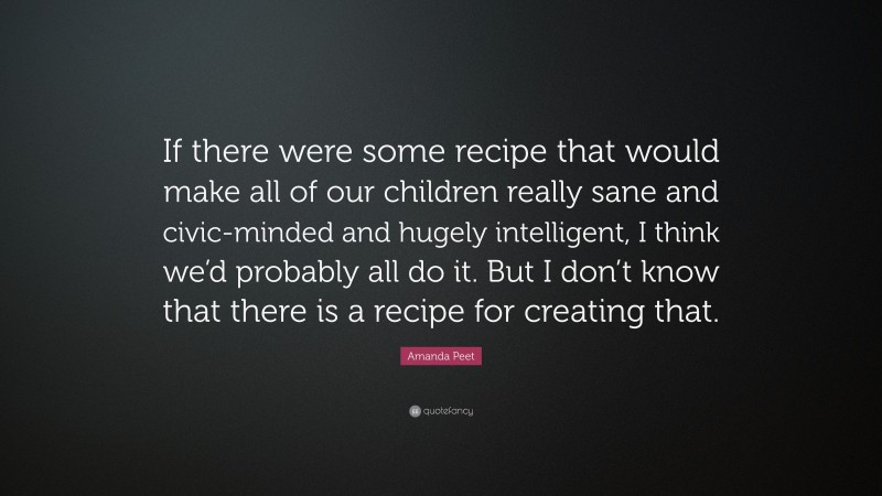 Amanda Peet Quote: “If there were some recipe that would make all of our children really sane and civic-minded and hugely intelligent, I think we’d probably all do it. But I don’t know that there is a recipe for creating that.”