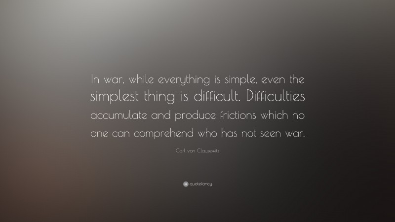 Carl von Clausewitz Quote: “In war, while everything is simple, even the simplest thing is difficult. Difficulties accumulate and produce frictions which no one can comprehend who has not seen war.”
