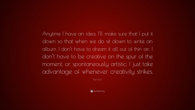 Neil Peart Quote: “Anytime I have an idea, I’ll make sure that I put it down so that when we do sit down to write an album, I don’t have to dream it all out of thin air. I don’t have to be creative on the spur of the moment, or spontaneously artistic. I just take advantage of whenever creativity strikes.”