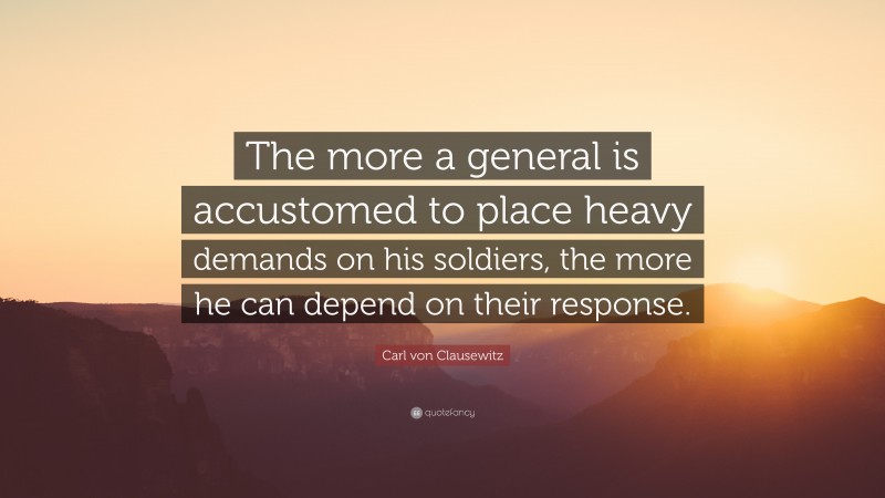 Carl von Clausewitz Quote: “The more a general is accustomed to place heavy demands on his soldiers, the more he can depend on their response.”
