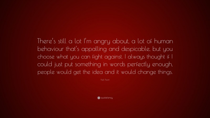 Neil Peart Quote: “There’s still a lot I’m angry about, a lot of human behaviour that’s appalling and despicable, but you choose what you can fight against. I always thought if I could just put something in words perfectly enough, people would get the idea and it would change things.”