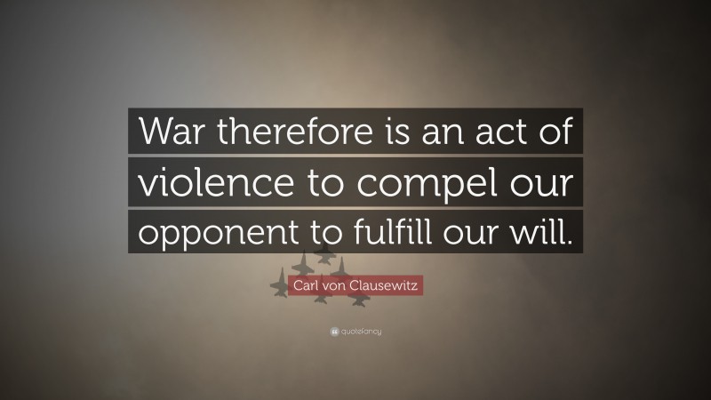 Carl von Clausewitz Quote: “War therefore is an act of violence to compel our opponent to fulfill our will.”