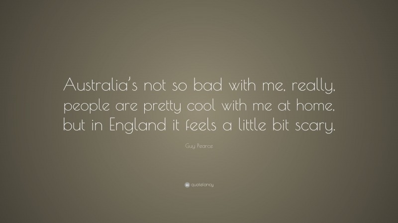 Guy Pearce Quote: “Australia’s not so bad with me, really, people are pretty cool with me at home, but in England it feels a little bit scary.”