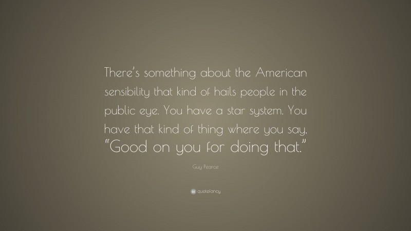 Guy Pearce Quote: “There’s something about the American sensibility that kind of hails people in the public eye. You have a star system. You have that kind of thing where you say, “Good on you for doing that.””