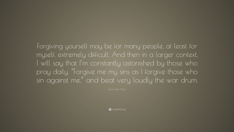 Alexander Payne Quote: “Forgiving yourself may be for many people, at least for myself, extremely difficult. And then in a larger context, I will say that I’m constantly astonished by those who pray daily, “Forgive me my sins as I forgive those who sin against me,” and beat very loudly the war drum.”