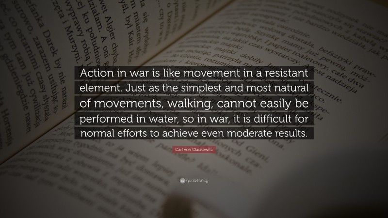 Carl von Clausewitz Quote: “Action in war is like movement in a resistant element. Just as the simplest and most natural of movements, walking, cannot easily be performed in water, so in war, it is difficult for normal efforts to achieve even moderate results.”