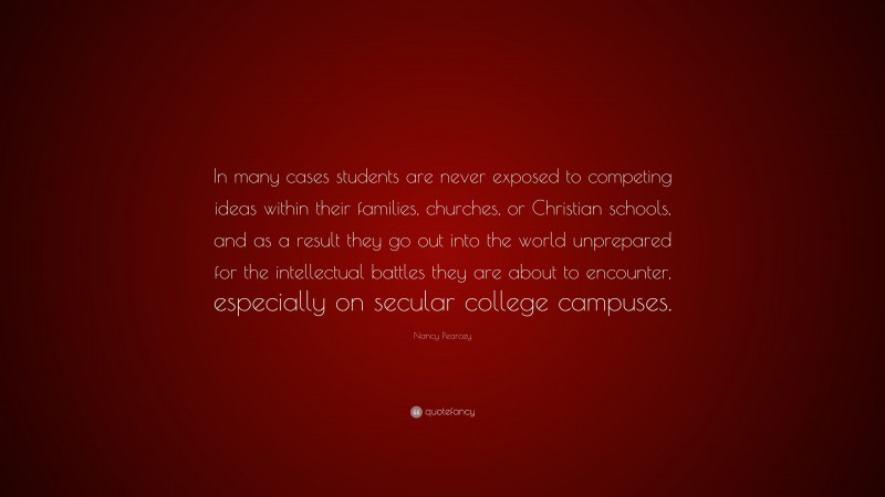 Nancy Pearcey Quote: “In many cases students are never exposed to competing ideas within their families, churches, or Christian schools, and as a result they go out into the world unprepared for the intellectual battles they are about to encounter, especially on secular college campuses.”