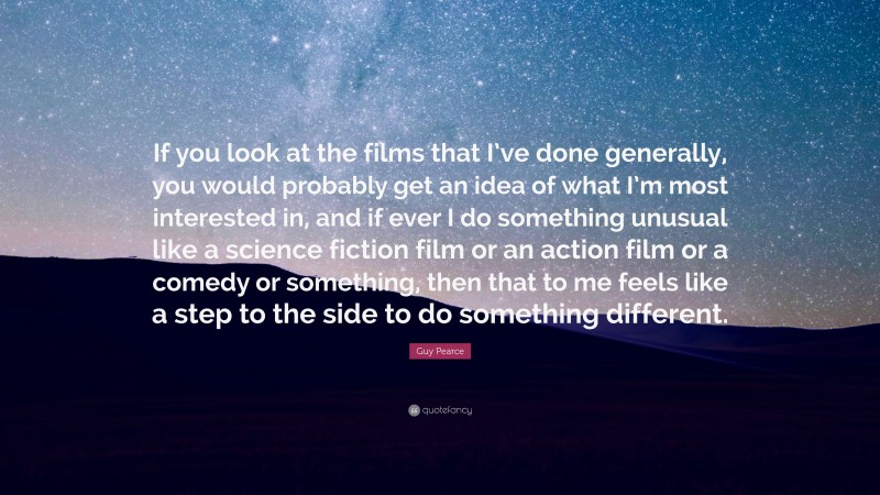 Guy Pearce Quote: “If you look at the films that I’ve done generally, you would probably get an idea of what I’m most interested in, and if ever I do something unusual like a science fiction film or an action film or a comedy or something, then that to me feels like a step to the side to do something different.”