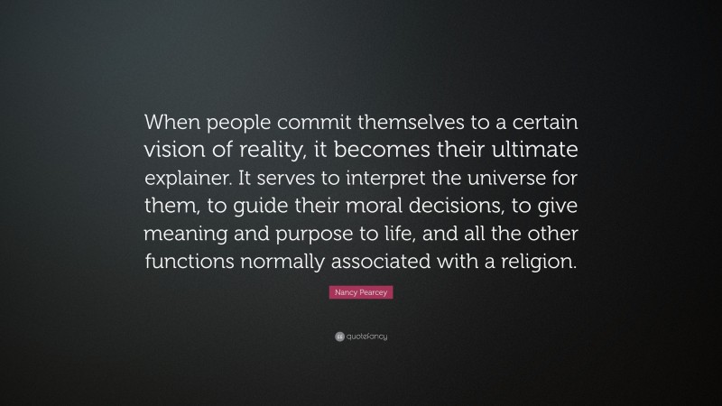 Nancy Pearcey Quote: “When people commit themselves to a certain vision of reality, it becomes their ultimate explainer. It serves to interpret the universe for them, to guide their moral decisions, to give meaning and purpose to life, and all the other functions normally associated with a religion.”