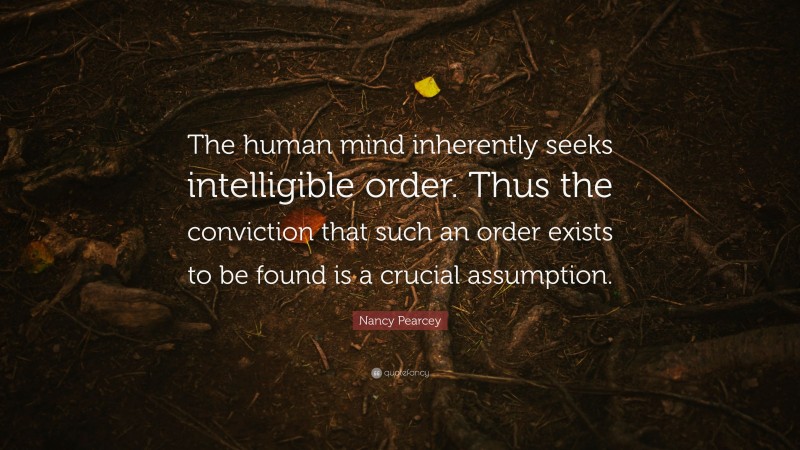 Nancy Pearcey Quote: “The human mind inherently seeks intelligible order. Thus the conviction that such an order exists to be found is a crucial assumption.”