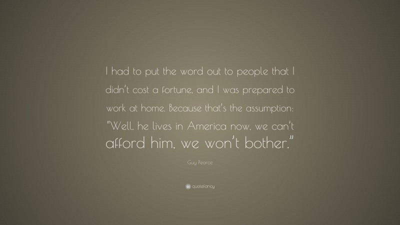 Guy Pearce Quote: “I had to put the word out to people that I didn’t cost a fortune, and I was prepared to work at home. Because that’s the assumption: “Well, he lives in America now, we can’t afford him, we won’t bother.””