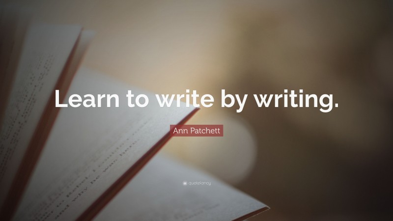 Ann Patchett Quote: “Learn to write by writing.”