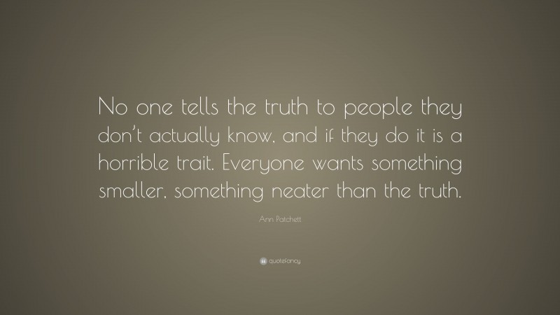 Ann Patchett Quote: “No one tells the truth to people they don’t actually know, and if they do it is a horrible trait. Everyone wants something smaller, something neater than the truth.”