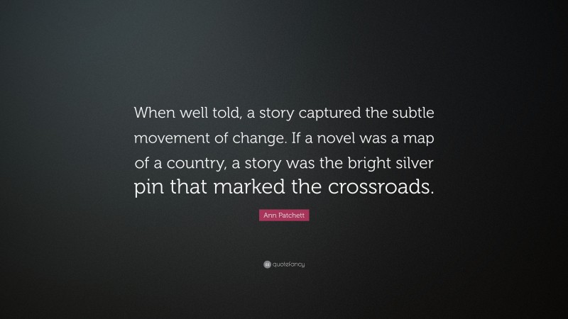 Ann Patchett Quote: “When well told, a story captured the subtle movement of change. If a novel was a map of a country, a story was the bright silver pin that marked the crossroads.”