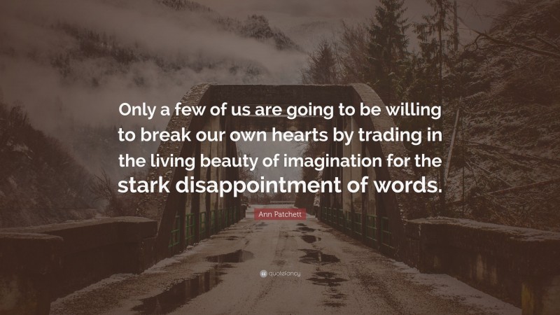 Ann Patchett Quote: “Only a few of us are going to be willing to break our own hearts by trading in the living beauty of imagination for the stark disappointment of words.”