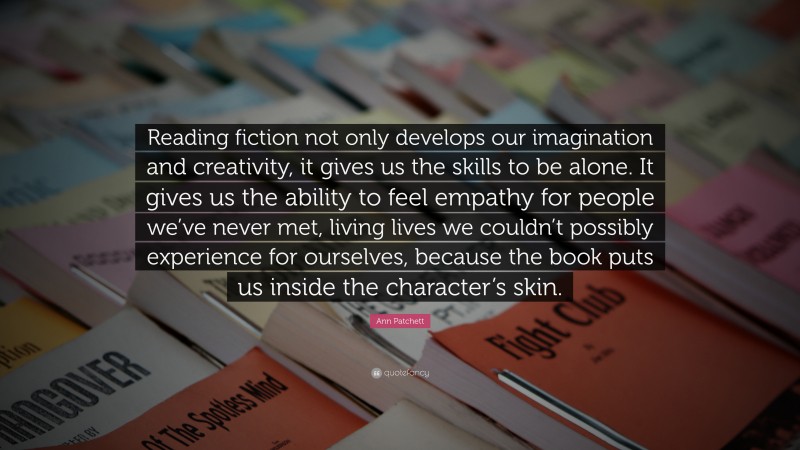 Ann Patchett Quote: “Reading fiction not only develops our imagination and creativity, it gives us the skills to be alone. It gives us the ability to feel empathy for people we’ve never met, living lives we couldn’t possibly experience for ourselves, because the book puts us inside the character’s skin.”