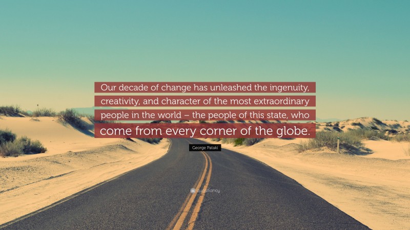George Pataki Quote: “Our decade of change has unleashed the ingenuity, creativity, and character of the most extraordinary people in the world – the people of this state, who come from every corner of the globe.”