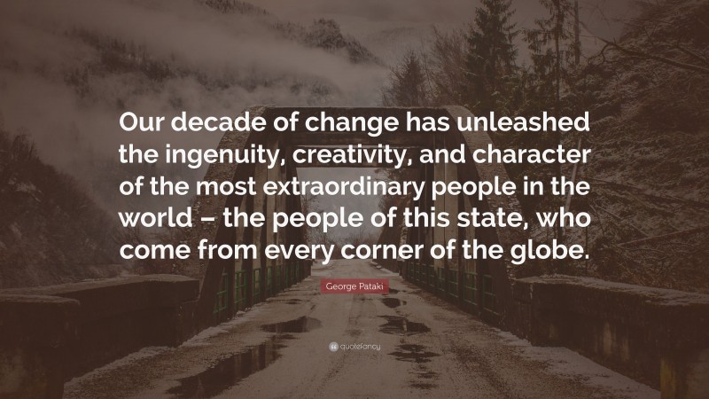 George Pataki Quote: “Our decade of change has unleashed the ingenuity, creativity, and character of the most extraordinary people in the world – the people of this state, who come from every corner of the globe.”