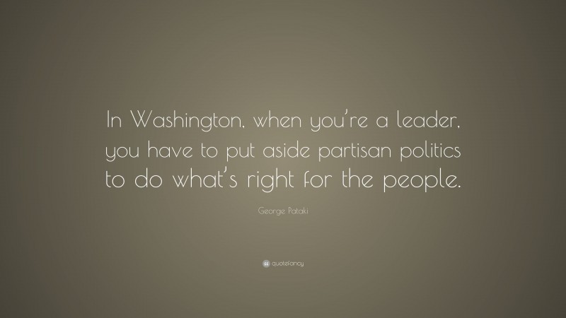 George Pataki Quote: “In Washington, when you’re a leader, you have to put aside partisan politics to do what’s right for the people.”