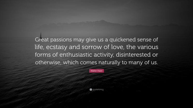 Walter Pater Quote: “Great passions may give us a quickened sense of life, ecstasy and sorrow of love, the various forms of enthusiastic activity, disinterested or otherwise, which comes naturally to many of us.”