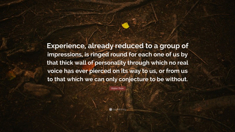Walter Pater Quote: “Experience, already reduced to a group of impressions, is ringed round for each one of us by that thick wall of personality through which no real voice has ever pierced on its way to us, or from us to that which we can only conjecture to be without.”