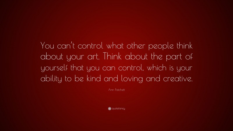 Ann Patchett Quote: “You can’t control what other people think about your art. Think about the part of yourself that you can control, which is your ability to be kind and loving and creative.”