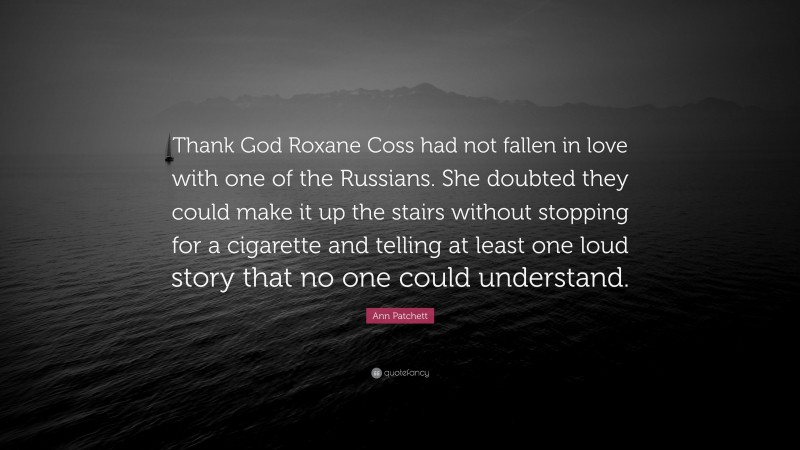 Ann Patchett Quote: “Thank God Roxane Coss had not fallen in love with one of the Russians. She doubted they could make it up the stairs without stopping for a cigarette and telling at least one loud story that no one could understand.”