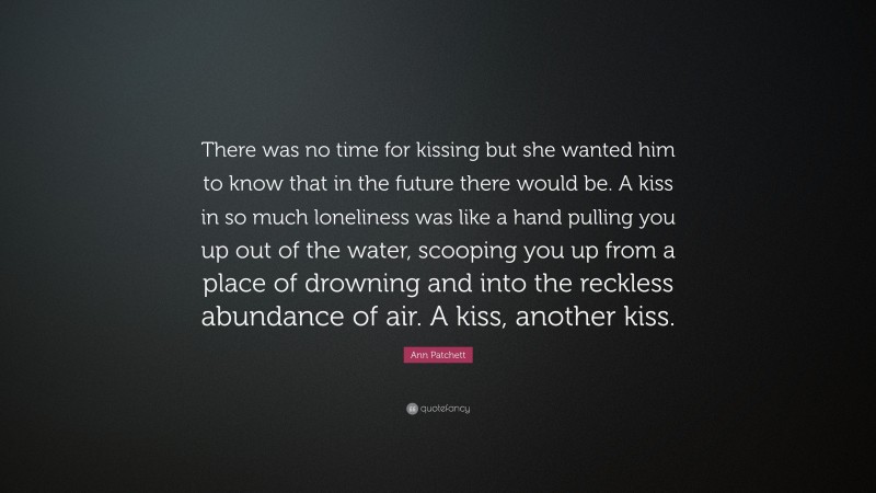 Ann Patchett Quote: “There was no time for kissing but she wanted him to know that in the future there would be. A kiss in so much loneliness was like a hand pulling you up out of the water, scooping you up from a place of drowning and into the reckless abundance of air. A kiss, another kiss.”