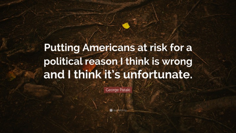 George Pataki Quote: “Putting Americans at risk for a political reason I think is wrong and I think it’s unfortunate.”