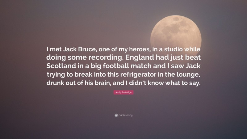 Andy Partridge Quote: “I met Jack Bruce, one of my heroes, in a studio while doing some recording. England had just beat Scotland in a big football match and I saw Jack trying to break into this refrigerator in the lounge, drunk out of his brain, and I didn’t know what to say.”