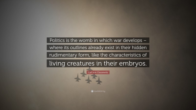 Carl von Clausewitz Quote: “Politics is the womb in which war develops – where its outlines already exist in their hidden rudimentary form, like the characteristics of living creatures in their embryos.”