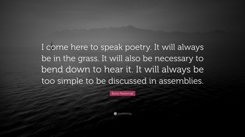 Boris Pasternak Quote: “I come here to speak poetry. It will always be in the grass. It will also be necessary to bend down to hear it. It will always be too simple to be discussed in assemblies.”