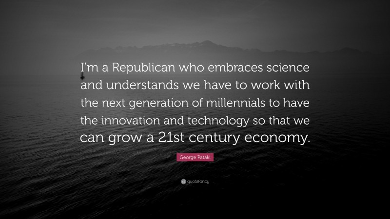 George Pataki Quote: “I’m a Republican who embraces science and understands we have to work with the next generation of millennials to have the innovation and technology so that we can grow a 21st century economy.”