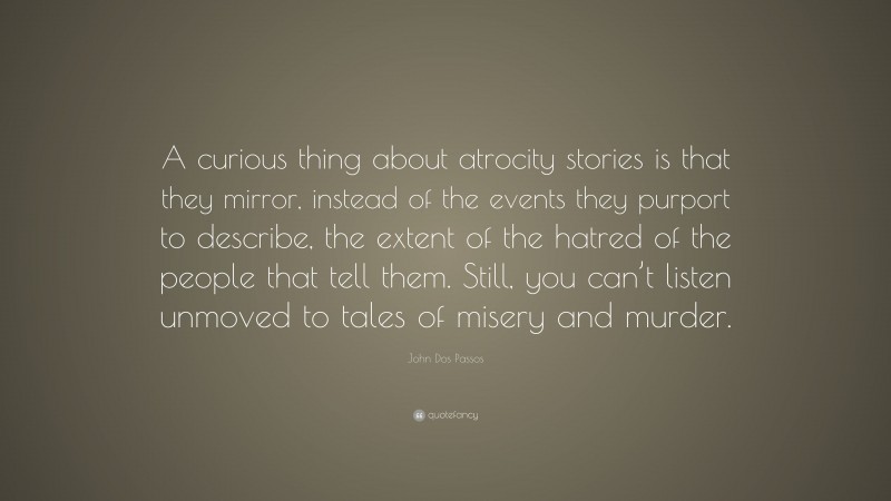 John Dos Passos Quote: “A curious thing about atrocity stories is that they mirror, instead of the events they purport to describe, the extent of the hatred of the people that tell them. Still, you can’t listen unmoved to tales of misery and murder.”