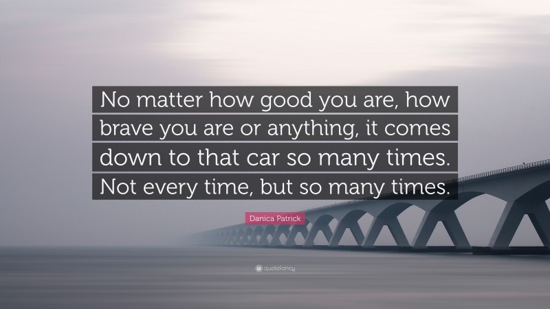 Danica Patrick Quote: “No matter how good you are, how brave you are or anything, it comes down to that car so many times. Not every time, but so many times.”